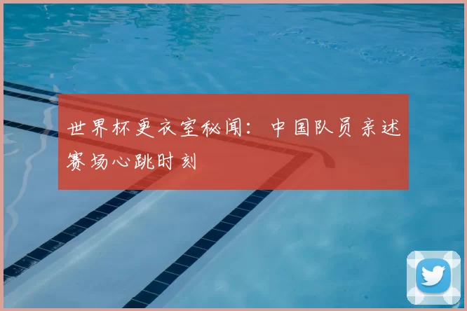 世界杯更衣室秘闻：中国队员亲述赛场心跳时刻