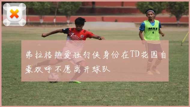 弗拉格热爱独行侠身份在TD花园自豪欢呼不愿离开球队