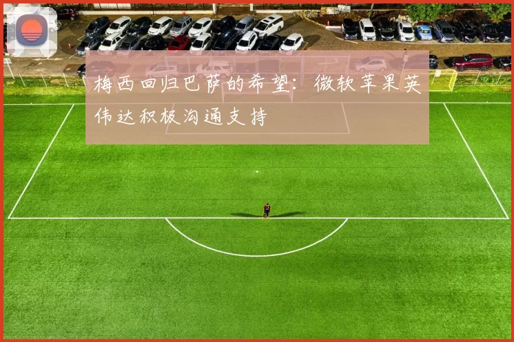 梅西回归巴萨的希望：微软苹果英伟达积极沟通支持