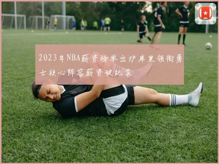 2023年NBA薪资榜单出炉库里领衔勇士核心阵容薪资破纪录