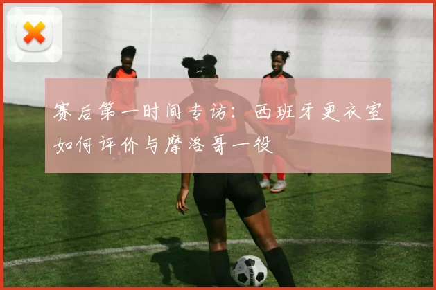 赛后第一时间专访：西班牙更衣室如何评价与摩洛哥一役