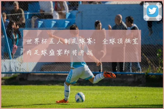 世界杯五人制足球赛：全球顶级室内足球盛宴即将开战