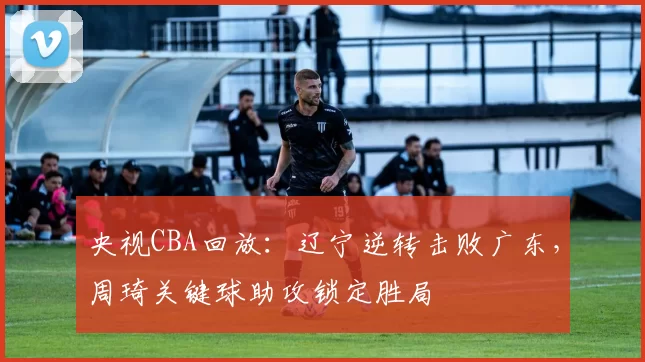 央视CBA回放：辽宁逆转击败广东，周琦关键球助攻锁定胜局
