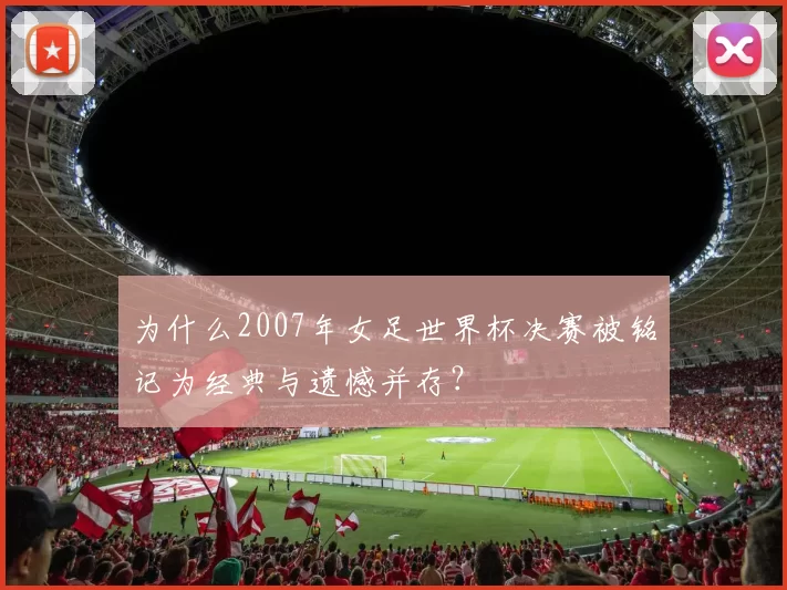 为什么2007年女足世界杯决赛被铭记为经典与遗憾并存?