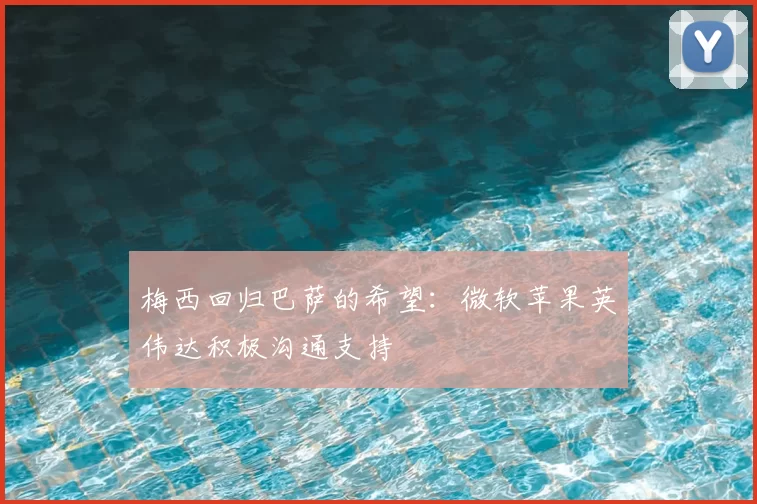 梅西回归巴萨的希望：微软苹果英伟达积极沟通支持