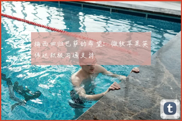 梅西回归巴萨的希望:微软苹果英伟达积极沟通支持
