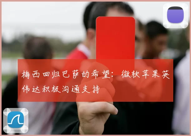 梅西回归巴萨的希望:微软苹果英伟达积极沟通支持