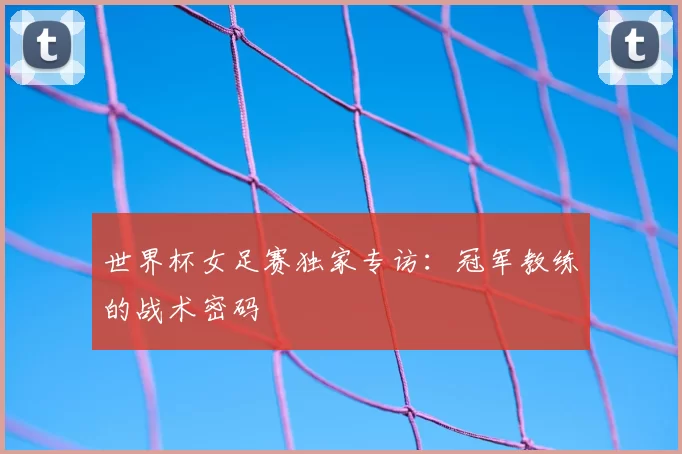 世界杯女足赛独家专访：冠军教练的战术密码